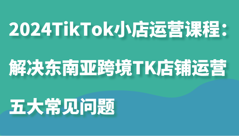 2024TikTok小店运营课程：解决东南亚跨境TK店铺运营五大常见问题-忙忙软件库