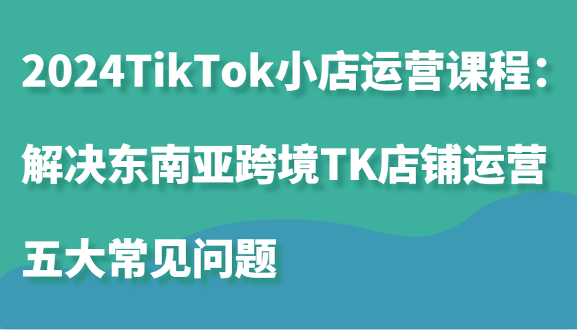 图片[1]-2024TikTok小店运营课程：解决东南亚跨境TK店铺运营五大常见问题-忙忙软件库