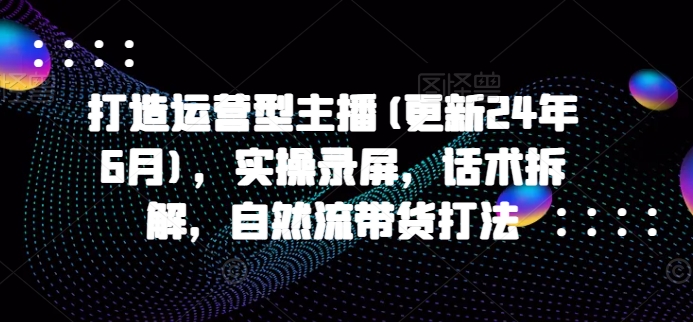 打造运营型主播(更新24年9月)，实操录屏，话术拆解，自然流带货打法-忙忙软件库