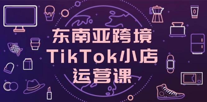 （14390期）东南亚地区跨境电商TikTok小商店运营课，把握店面设置与客户转化关键方法-观竹阁