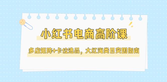 （14940期）小红书电商高阶课，多店矩阵+卡位选品，大红海类目突围指南（更新5月）-观竹阁