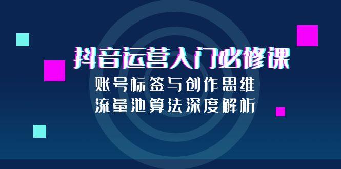（15149期）抖音运营入门必修课，账号标签与创作思维，流量池算法深度解析-观竹阁