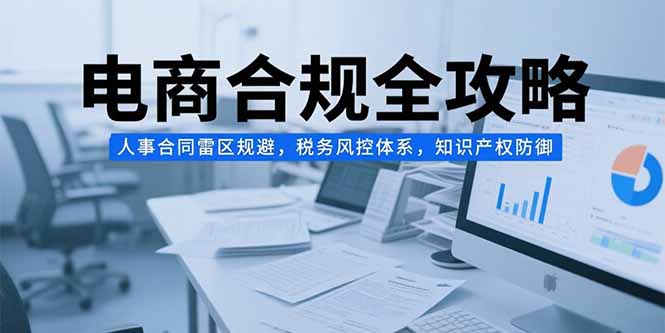 （15377期）电商合规全攻略，人事合同雷区规避，税务风控体系，知识产权防御-观竹阁