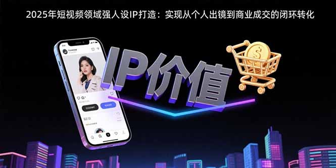 （15599期）2025年短视频领域人设IP打造：实现从个人出镜到商业成交的闭环转化-观竹阁
